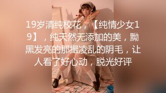 19岁清纯校花，【纯情少女19】，纯天然无添加的美，黝黑发亮的那撮凌乱的阴毛，让人看了好心动，脱光好评