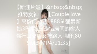 【新速片遞】&nbsp;&nbsp; 推特女神❤️【Couple love】高价门槛费1888￥强暴新娘3P新娘被走错房间的客人强行口交后又被路人强奸[809MB/MP4/21:35]